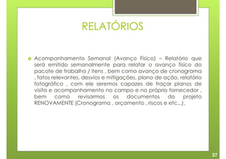 RELATÓRIOS

Acompanhamento Semanal (Avanço Físico) – Relatório que
será emitido semanalmente para relatar o avanço físico do
pacote de trabalho / itens , bem como avanço de cronograma
, fatos relevantes, desvios e mitigações, plano de ação, relatório
fotográfico , com ele seremos capazes de traçar planos de
visita e acompanhamento no campo e no próprio fornecedor ,
bem      como     revisarmos    os   documentos     do    projeto
RENOVAMENTE (Cronograma , orçamento , riscos e etc...).




                                                                     37
 