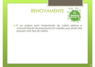 RENOVAMENTE


É um projeto para implantação de coleta seletiva e
conscientização da população em cidades que ainda não
possuem este tipo de coleta.




                                                        3
 