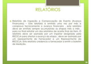 RELATÓRIOS

Relatório de Inspeção e Comprovação de Evento (Avanço
Financeiro) – Este relatório é emitido uma vez por mês e
comprova tecnicamente o avanço financeiro , este relatório
deve ser emitido sempre acumulando as etapas mês a mês ,
para no final retratar um dos relatórios de aceite final do item. O
relatório deve ser assinado por um inspetor designado pela
RECICLA para atestar o avanço da etapa , deve ser assinado por
um representante do Fornecedor e um Representante da
RECICLA. Este relatório credencia o fornecedor a emitir o boletim
de Medição.




                                                                      39
 