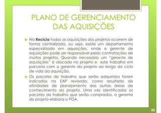 PLANO DE GERENCIAMENTO
     DAS AQUISIÇÕES
Na Recicla todas as aquisições dos projetos ocorrem de
forma centralizada, ou seja, existe um departamento
especializado em aquisições, onde o gerente de
aquisições pode ser responsável pelas contratações de
muitos projetos. Quando necessário um “gerente de
aquisições” é alocado no projeto e este trabalha em
parceria com o gerente do projeto ao longo do ciclo
de vida da aquisição.
Os pacotes de trabalho que serão adquiridos foram
indicados na EAP revisada, como resultado de
atividades de planejamento das outras áreas de
conhecimento do projeto. Uma vez identificados os
pacotes de trabalho que serão comprados, o gerente
do projeto elabora o PGA.

                                                         45
 