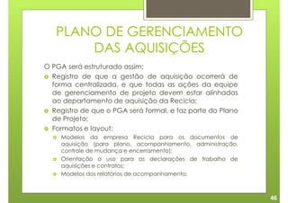 PLANO DE GERENCIAMENTO
       DAS AQUISIÇÕES
O PGA será estruturado assim:
  Registro de que a gestão de aquisição ocorrerá de
  forma centralizada, e que todas as ações da equipe
  de gerenciamento de projeto devem estar alinhadas
  ao departamento de aquisição da Recicla;
  Registro de que o PGA será formal, e faz parte do Plano
  de Projeto;
  Formatos e layout:
    Modelos da empresa Recicla para os documentos de
    aquisição (para plano, acompanhamento, administração,
    controle de mudança e encerramento);
    Orientação o uso para as declarações de trabalho de
    aquisições e contratos;
    Modelos dos relatórios de acompanhamento;



                                                            46
 