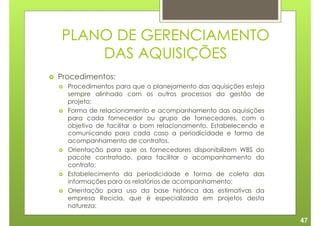 PLANO DE GERENCIAMENTO
    DAS AQUISIÇÕES
Procedimentos:
  Procedimentos para que o planejamento das aquisições esteja
  sempre alinhado com os outros processos da gestão de
  projeto;
  Forma de relacionamento e acompanhamento das aquisições
  para cada fornecedor ou grupo de fornecedores, com o
  objetivo de facilitar o bom relacionamento. Estabelecendo e
  comunicando para cada caso a periodicidade e forma de
  acompanhamento de contratos.
  Orientação para que os fornecedores disponibilizem WBS do
  pacote contratado, para facilitar o acompanhamento do
  contrato;
  Estabelecimento da periodicidade e forma de coleta das
  informações para os relatórios de acompanhamento;
  Orientação para uso da base histórica das estimativas da
  empresa Recicla, que é especializada em projetos desta
  natureza;

                                                                47
 