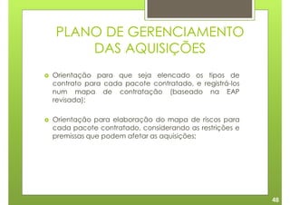 PLANO DE GERENCIAMENTO
    DAS AQUISIÇÕES
Orientação para que seja elencado os tipos de
contrato para cada pacote contratado, e registrá-los
num mapa de contratação (baseado na EAP
revisada);

Orientação para elaboração do mapa de riscos para
cada pacote contratado, considerando as restrições e
premissas que podem afetar as aquisições;




                                                       48
 