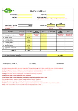 BOLETIM DE MEDIÇÃO

                     FORNECEDOR:                                                                     CONTRATO:

                           ENTREGA:                                                        PERÍODO MEDIÇÃO
                                                                                             A medição se dá entre o dia 26 e o dia 25 do mês subsequente.



                                                                                                                             2012                      2013
       VALOR BRUTO PACOTE:                                           R$ 0,00                        REAJUSTES:
       Valor total do pacote                                                                                          Reajuste no ano            Reajuste no ano
       contratado                                                                                                        de 2012                    de 2013

                                                                                    VALOR                                                           VALOR
            1 - EVENTOS                    REALIZADO          % MEDIÇÃO                                   DATA           % REAJUSTE                                       TOTAL
                                                                                  EVENTO P0                                                        REAJUSTE
                                            Marcar X se                           Valor Bruto x %                                                 Valor Evento P0 x   Valor Evento P0 +
  1º   Autorização do Fornecimento                                12,00%                              Data Evento        % reajuste no período
                                             realizado                               medição                                                        % Reajuste         Valor Reajuste

  2º   Base em Alvenaria                                          20,00%
  3º   Fabricação Etapa 1                                         8,00%
  4º   Fabricação Etapa 2                                         8,00%
  5º   Fabricação Etapa 3                                         10,00%
  6º   Montagem Coletores                                         15,00%
  7º   Montagem Cobertura                                         15,00%
  8º   Acabamento / Testes Finais                                 7,00%
  9º   Aceite                                                     5,00%
                        Total (VL)                                100,0%




       2 - VALOR TOTAL DA MEDIÇÃO                                                                                                                 R$ 0,00




 DILIGENCIADOR / INSPETOR                                              GP - RECICLA                                                              FORNECEDOR



OBS 1: Se no pacote de trabalho houver mais de uma entrega , emitir um BM para cada entrega. Ex: 100 Pontos de coleta , será emitido um BM para cada ponto;

OBS 2: Autorização do Fornecimento - Adiantamento na assinatura do contrato de Fornecimento para prover o início dos trabalhos;

OBS 3: Base em Alvenaria - Consiste na execução da Base Civil que será montada a estrutura de coletores;

OBS 4: Fabricação Etapa 1 - Consiste na fabricação dos suportes de ferro para montagem dos coletores;

OBS 5: Fabricação Etapa 2 - Consiste na fabricação e pintura dos coletores;

OBS 6: Fabricação Etapa 3 - Consiste na fabricação e pré montagem da estrutura para cobertura dos pontos de coleta;

OBS 7: Montagem Coletores - Consiste na montagem dos suportes de ferro e coletores nos suportes;

OBS 8: Montagem Cobertura - Consiste na montagem da cobertura já pré montada na base de alvenaria;

OBS 9: Acabamento / Testes Finais - Consiste em verificar se o ponto de coleta está pronto para o uso (serão feitos testes com os carrinhos de coleta);

OBS 10: Aceite - Pagamento desta etapa após emissão do relatório final (Data Book) e aceite do cliente.
 
