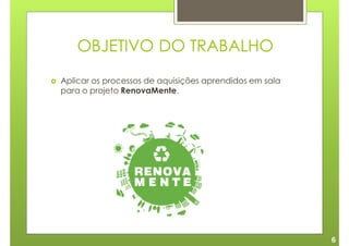 OBJETIVO DO TRABALHO
Aplicar os processos de aquisições aprendidos em sala
para o projeto RenovaMente.




                                                        6
 