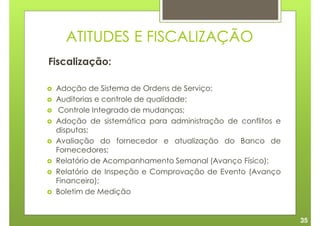 ATITUDES E FISCALIZAÇÃO
Fiscalização:

 Adoção de Sistema de Ordens de Serviço;
 Auditorias e controle de qualidade;
  Controle Integrado de mudanças;
 Adoção de sistemática para administração de conflitos e
 disputas;
 Avaliação do fornecedor e atualização do Banco de
 Fornecedores;
 Relatório de Acompanhamento Semanal (Avanço Físico);
 Relatório de Inspeção e Comprovação de Evento (Avanço
 Financeiro);
 Boletim de Medição


                                                           35
 