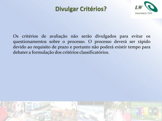 Divulgar Critérios?


Os critérios de avaliação não serão divulgados para evitar os
questionamentos sobre o processo. O processo deverá ser rápido
devido ao requisito de prazo e portanto não poderá existir tempo para
debater a formulação dos critérios classificatórios.
 