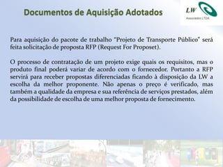 Documentos de Aquisição Adotados

Para aquisição do pacote de trabalho “Projeto de Transporte Público” será
feita solicitação de proposta RFP (Request For Proposet).

O processo de contratação de um projeto exige quais os requisitos, mas o
produto final poderá variar de acordo com o fornecedor. Portanto a RFP
servirá para receber propostas diferenciadas ficando à disposição da LW a
escolha da melhor proponente. Não apenas o preço é verificado, mas
também a qualidade da empresa e sua referência de serviços prestados, além
da possibilidade de escolha de uma melhor proposta de fornecimento.
 