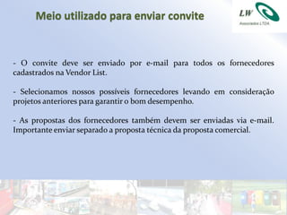 Meio utilizado para enviar convite


- O convite deve ser enviado por e-mail para todos os fornecedores
cadastrados na Vendor List.

- Selecionamos nossos possíveis fornecedores levando em consideração
projetos anteriores para garantir o bom desempenho.

- As propostas dos fornecedores também devem ser enviadas via e-mail.
Importante enviar separado a proposta técnica da proposta comercial.
 