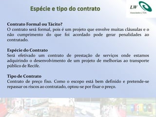 Espécie e tipo do contrato

Contrato Formal ou Tácito?
O contrato será formal, pois é um projeto que envolve muitas cláusulas e o
não cumprimento do que foi acordado pode gerar penalidades ao
contratado.

Espécie do Contrato
Será efetivado um contrato de prestação de serviços onde estamos
adquirindo o desenvolvimento de um projeto de melhorias ao transporte
público de Recife.

Tipo de Contrato
Contrato de preço fixo. Como o escopo está bem definido e pretende-se
repassar os riscos ao contratado, optou-se por fixar o preço.
 