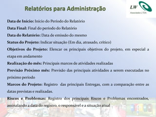 Relatórios para Administração
Data de Início: Início do Período do Relatório
Data Final: Final do período do Relatório
Data do Relatório: Data de emissão do mesmo
Status do Projeto: Indicar situação (Em dia, atrasado, crítico)
Objetivos do Projeto: Elencar os principais objetivos do projeto, em especial a
etapa em andamento
Realização do mês: Principais marcos de atividades realizadas
Previsão Próximo mês: Previsão das principais atividades a serem executadas no
próximo período
Marcos do Projeto: Registro das principais Entregas, com a comparação entre as
datas previstas e realizadas.
Riscos e Problemas: Registro dos principais Riscos e Problemas encontrados,
assinalando a data do registro, o responsável e a situação atual
 