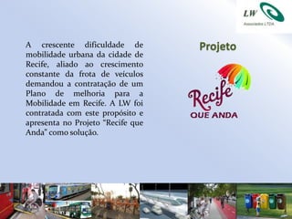 A crescente dificuldade de         Projeto
mobilidade urbana da cidade de
Recife, aliado ao crescimento
constante da frota de veículos
demandou a contratação de um
Plano de melhoria para a
Mobilidade em Recife. A LW foi
contratada com este propósito e
apresenta no Projeto “Recife que
Anda” como solução.
 