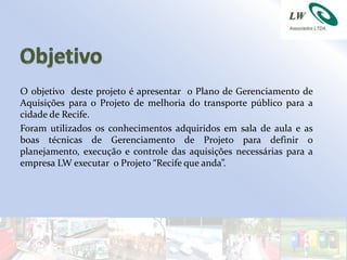 O objetivo deste projeto é apresentar o Plano de Gerenciamento de
Aquisições para o Projeto de melhoria do transporte público para a
cidade de Recife.
Foram utilizados os conhecimentos adquiridos em sala de aula e as
boas técnicas de Gerenciamento de Projeto para definir o
planejamento, execução e controle das aquisições necessárias para a
empresa LW executar o Projeto “Recife que anda”.
 