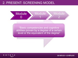 2. PRESENT: SCREENING MODEL


      Module           Module           Module
        0                1                2


         “Basic competencies and cognitive
       abilities proven by a degree of a certain
        level or the equivalent of the degree”
 
