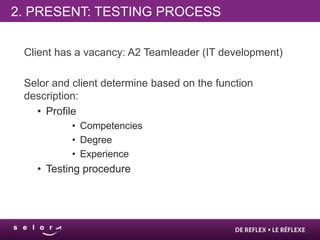 2. PRESENT: TESTING PROCESS

 Client has a vacancy: A2 Teamleader (IT development)

 Selor and client determine based on the function
 description:
   • Profile
           • Competencies
           • Degree
           • Experience
   • Testing procedure
 