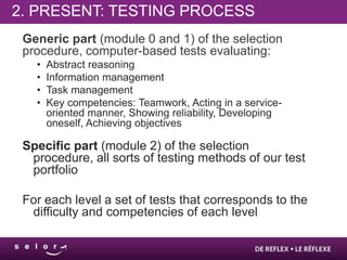 2. PRESENT: TESTING PROCESS
 Generic part (module 0 and 1) of the selection
 procedure, computer-based tests evaluating:
   •   Abstract reasoning
   •   Information management
   •   Task management
   •   Key competencies: Teamwork, Acting in a service-
       oriented manner, Showing reliability, Developing
       oneself, Achieving objectives

 Specific part (module 2) of the selection
  procedure, all sorts of testing methods of our test
  portfolio

 For each level a set of tests that corresponds to the
  difficulty and competencies of each level
 