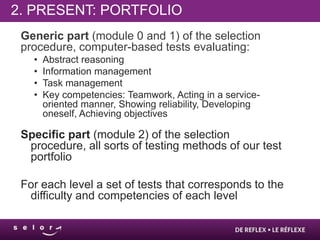 2. PRESENT: PORTFOLIO
 Generic part (module 0 and 1) of the selection
 procedure, computer-based tests evaluating:
   •   Abstract reasoning
   •   Information management
   •   Task management
   •   Key competencies: Teamwork, Acting in a service-
       oriented manner, Showing reliability, Developing
       oneself, Achieving objectives

 Specific part (module 2) of the selection
  procedure, all sorts of testing methods of our test
  portfolio

 For each level a set of tests that corresponds to the
  difficulty and competencies of each level
 