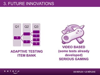3. FUTURE INNOVATIONS




    Q1   Q2   Q3
              ?
         ?
              ?
     ?
              ?
         ?
              ?
                           VIDEO BASED
  ADAPTIVE TESTING      (some tests already
     ITEM BANK              developed)
                         SERIOUS GAMING
 