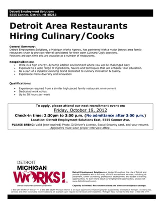 Detroit Employment Solutions
5555 Conner, Detroit, MI 48213



Detroit Area Restaurants
Hiring Culinary/Cooks
General Summary:
Detroit Employment Solutions, a Michigan Works Agency, has partnered with a major Detroit area family
restaurant chain to provide referral candidates for their open Culinary/Cook positions.
Positions are part time and are avaialbe at a number of restaurants.

Responsibilities:
     Work in a high energy, dynamic kitchen environment where you will be challenged daily
     Exposure to a wide range of ingredients, flavors and techniques that will enhance your education.
     Be a part of a dynamic evolving brand dedicated to culinary innovation & quality.
     Experience menu diversity and innovation


Qualifications:
         Experience required from a similar high paced family restaurant environment
         Dedicated work ethics
         Up to 30 hours per week



                            To apply, please attend our next recruitment event on:
                                                Friday, October 19, 2012
     Check-in time: 2:30pm to 3:00 p.m. (No admittance after 3:00 p.m.)
                       Location: Detroit Employment Solutions East, 5555 Conner Ave.
 PLEASE BRING: Valid (non-expired) Photo ID/Driver’s License, Social Security card, and your resume.
                          Applicants must wear proper interview attire.




                                                                     Detroit Employment Solutions are located throughout the city of Detroit and
                                                                     provide jobseekers with a full array of FREE employment services, including job
                                                                     placement, career counseling, professional development, and access to training
                                                                     opportunities. To learn more about our employment opportunities, please visit
                                                                     www.detroitmiworks.com.

                                                                     Capacity is limited. Recruitment dates and times are subject to change.

 1-800-285-WORKS  Voice/TTY: 1-800-649-3624 Michigan Works! is an equal opportunity employer/program supported by the State of Michigan. Auxiliary aids,
 services and other reasonable accommodations are available upon request to individuals with disabilities. Michigan Relay number for the deaf: 1-800-649-3777.
 