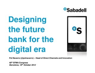 Designing
the future
bank for the
digital era
Pol Navarro (@polnavarro) – Head of Direct Channels and Innovation

40th EFMA Congress
Barcelona, 19th October 2012
                                                                     1
 