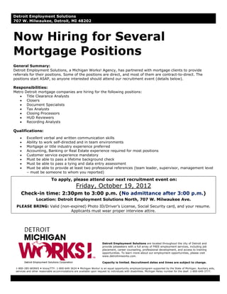 Detroit Employment Solutions
707 W. Milwaukee, Detroit, MI 48202



Now Hiring for Several
Mortgage Positions
General Summary:
Detroit Employment Solutions, a Michigan Works! Agency, has partnered with mortgage clients to provide
referrals for their positions. Some of the positions are direct, and most of them are contract-to-direct. The
positions start ASAP, so anyone interested should attend our recruitment event (details below).

Responsibilities:
Metro Detroit mortgage companies are hiring for the following positions:
   • Title Clearance Analysts
   • Closers
   • Document Specialists
   • Tax Analysts
   • Closing Processors
   • HUD Reviewers
   • Recording Analysts

Qualifications:
    •    Excellent verbal and written communication skills
    •    Ability to work self-directed and in team environments
    •    Mortgage or title industry experience preferred
    •    Accounting, Banking or Real Estate experience required for most positions
    •    Customer service experience mandatory
    •    Must be able to pass a lifetime background check
    •    Must be able to pass a tying and data entry assessment
    •    Must be able to provide at least two professional references (team leader, supervisor, management level
         – must be someone to whom you reported)

                            To apply, please attend our next recruitment event on:
                                                Friday, October 19, 2012
     Check-in time: 2:30pm to 3:00 p.m. (No admittance after 3:00 p.m.)
                Location: Detroit Employment Solutions North, 707 W. Milwaukee Ave.
 PLEASE BRING: Valid (non-expired) Photo ID/Driver’s License, Social Security card, and your resume.
                          Applicants must wear proper interview attire.




                                                                     Detroit Employment Solutions are located throughout the city of Detroit and
                                                                     provide jobseekers with a full array of FREE employment services, including job
                                                                     placement, career counseling, professional development, and access to training
                                                                     opportunities. To learn more about our employment opportunities, please visit
                                                                     www.detroitmiworks.com.

                                                                     Capacity is limited. Recruitment dates and times are subject to change.

 1-800-285-WORKS Voice/TTY: 1-800-649-3624 Michigan Works! is an equal opportunity employer/program supported by the State of Michigan. Auxiliary aids,
 services and other reasonable accommodations are available upon request to individuals with disabilities. Michigan Relay number for the deaf: 1-800-649-3777.
 