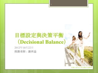 1




目標設定與決策平衡
（Decisional Balance）
2012年10月22日
授課老師：謝再益




                       ©國立成功大學高瞻計畫團隊
 