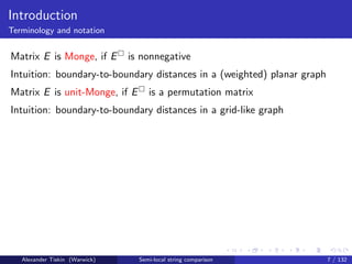 Introduction
Terminology and notation


Matrix E is Monge, if E         is nonnegative
Intuition: boundary-to-boundary distances in a (weighted) planar graph
Matrix E is unit-Monge, if E         is a permutation matrix
Intuition: boundary-to-boundary distances in a grid-like graph




   Alexander Tiskin (Warwick)     Semi-local string comparison           7 / 132
 