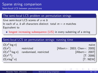 Sparse string comparison
Semi-local LCS between permutations


The semi-local LCS problem on permutation strings
Give semi-local LCS scores of a vs b
In each of a, b all characters distinct: total m = n matches
Equivalent to
      longest increasing subsequence (LIS) in every substring of a string

Semi-local LCS on permutation strings: running time
O(n2 log n)                                                                         naive
O(n2 )                restricted                           [Albert+: 2003; Chen+: 2005]
O(n1.5 log n)         randomised, restricted                             [Albert+: 2007]
O(n1.5 )                                                                        [T: 2006]
O(n log2 n)                                                                    [T: NEW]



   Alexander Tiskin (Warwick)      Semi-local string comparison                      89 / 132
 