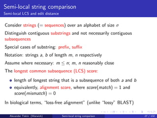 Semi-local string comparison
Semi-local LCS and edit distance


Consider strings (= sequences) over an alphabet of size σ
Distinguish contiguous substrings and not necessarily contiguous
subsequences
Special cases of substring: preﬁx, suﬃx
Notation: strings a, b of length m, n respectively
Assume where necessary: m ≤ n; m, n reasonably close
The longest common subsequence (LCS) score:
      length of longest string that is a subsequence of both a and b
      equivalently, alignment score, where score(match) = 1 and
      score(mismatch) = 0
In biological terms, “loss-free alignment” (unlike “lossy” BLAST)

   Alexander Tiskin (Warwick)      Semi-local string comparison        27 / 132
 