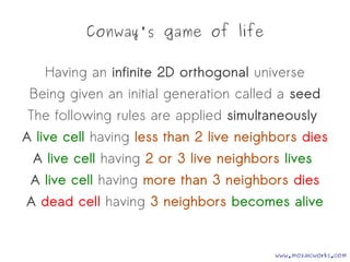 Conway's game of life
Having an infinite 2D orthogonal universe
Being given an initial generation called a seed
The following rules are applied simultaneously
A live cell having less than 2 live neighbors dies
A live cell having 2 or 3 live neighbors lives
A live cell having more than 3 neighbors dies
A dead cell having 3 neighbors becomes alive
www.mozaicworks.com
 