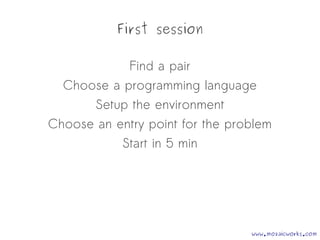 First session
Find a pair
Choose a programming language
Setup the environment
Choose an entry point for the problem
Start in 5 min
www.mozaicworks.com
 