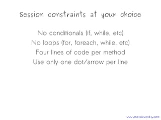 Session constraints at your choice
No conditionals (if, while, etc)
No loops (for, foreach, while, etc)
Four lines of code per method
Use only one dot/arrow per line
www.mozaicworks.com
 