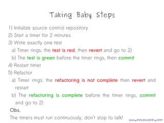 Taking Baby Steps
1) Initialize source control repository
2) Start a timer for 2 minutes
3) Write exactly one test
a) Timer rings, the test is red, then revert and go to 2)
b) The test is green before the timer rings, then commit
4) Restart timer
5) Refactor
a) Timer rings, the refactoring is not complete then revert and
restart
b) The refactoring is complete before the timer rings, commit
and go to 2)
Obs.
The timers must run continuously, don't stop to talk! www.mozaicworks.com
 