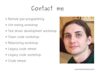 Contact me
● Remote pair-programming
● Unit testing workshop
● Test driven development workshop
● Clean code workshop
● Refactoring workshop
● Legacy code retreat
● Legacy code workshop
● Code retreat
www.mozaicworks.com
 
