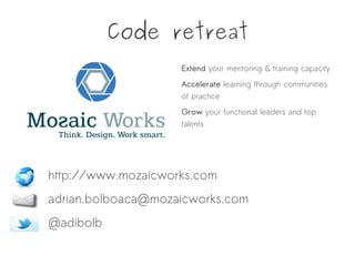 Code retreat
Extend your mentoring & training capacity
Accelerate learning through communities
of practice
Grow your functional leaders and top
talents
http://www.mozaicworks.com
adrian.bolboaca@mozaicworks.com
@adibolb
 