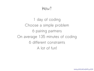 How?
1 day of coding
Choose a simple problem
6 pairing partners
On average 135 minutes of coding
6 different constraints
A lot of fun!
www.mozaicworks.com
 