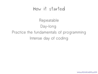 How it started
Repeatable
Day-long
Practice the fundamentals of programming
Intense day of coding
www.mozaicworks.com
 