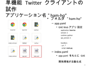 単機能 Twitter クライアントの
試作
アプリケーション名 “ ham-ho”
            • フォルダ “ ham-ho”
              – app.yaml
                 • GAE Web アプリ 設定
                    application: ham-ho
                    version: 1
                    runtime: python
                    api_version: 1

                    handlers:
                    - url: .*
                      script: main.py

              – index.yaml
                 • app.yaml をもとに GAE

                   開発環境が自動生成
                                          11
 