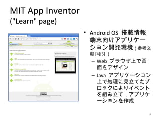 MIT App Inventor
("Learn" page)
                   • Android OS 搭載情報
                     端末向けアプリケー
                     ション開発環境（参考文
                    献 [4][5] ）
                     – Web ブラウザ上で画
                       面をデザイン
                     – Java アプリケーション
                       上で処理に見立てたブ
                       ロックによりイベント
                       を組み立て，アプリケ
                       ーションを作成

                                   14
 