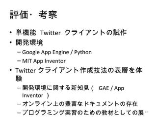 評価・考察
• 単機能 Twitter クライアントの試作
• 開発環境
 – Google App Engine / Python
 – MIT App Inventor
• Twitter クライアント作成技法の表層を体
  験
 – 開発環境に関する新知見（ GAE / App
   Inventor ）
 – オンライン上の豊富なドキュメントの存在
 – プログラミング実習のための教材としての展 23
 