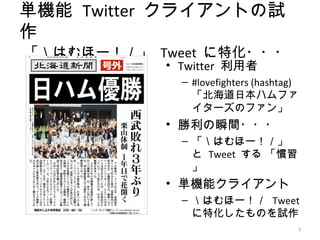 単機能 Twitter クライアントの試
作
「＼はむほー！／」 Tweet に特化・・・
           • Twitter 利用者
             – #lovefighters (hashtag)
               「北海道日本ハムファ
               イターズのファン」
           • 勝利の瞬間・・・
             – 「＼はむほー！／」
               と Tweet する 「慣習
               」
           • 単機能クライアント
             – ＼はむほー！／ Tweet
               に特化したものを試作
                                     3
 