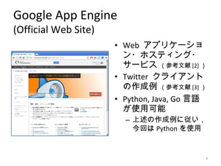 Google App Engine
(Official Web Site)
                      • Web アプリケーショ
                        ン・ホスティング・
                        サービス （参考文献 [2] ）
                      • Twitter クライアント
                        の作成例 （参考文献 [3] ）
                      • Python, Java, Go 言語
                        が使用可能
                        – 上述の作成例に従い，
                          今回は Python を使用


                                          4
 