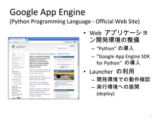 Google App Engine
(Python Programming Language - Official Web Site)
                           • Web アプリケーショ
                             ン開発環境の整備
                              – “Python” の導入
                              – “Google App Engine SDK
                                for Python” の導入
                           • Launcher の利用
                              – 開発環境での動作確認
                              – 実行環境への展開
                                (deploy)


                                                         5
 