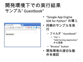 開発環境下での実行結果
サンプル“ Guestbook”
               • “Google App Engine
                 SDK for Python” の導入
               • 同梱のサンプルを実
                 行
                   – フォルダ “ Guestbook”
                      • “File” >
                        “Add Existing Application”
                        から登録
                   – “Browse” button
               • 開発環境の適切な動
                 作を確認
                                                 7
 