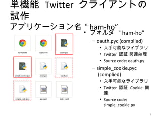 単機能 Twitter クライアントの
試作
アプリケーション名 “ ham-ho”
            • フォルダ “ ham-ho”
              – oauth.pyc (complied)
                 • 入手可能なライブラリ
                 • Twitter 認証 関連処理
                 • Source code: oauth.py
              – simple_cookie.pyc
                 (complied)
                 • 入手可能なライブラリ
                 • Twitter 認証 Cookie 関
                   連
                 • Source code:
                   simple_cookie.py

                                           9
 
