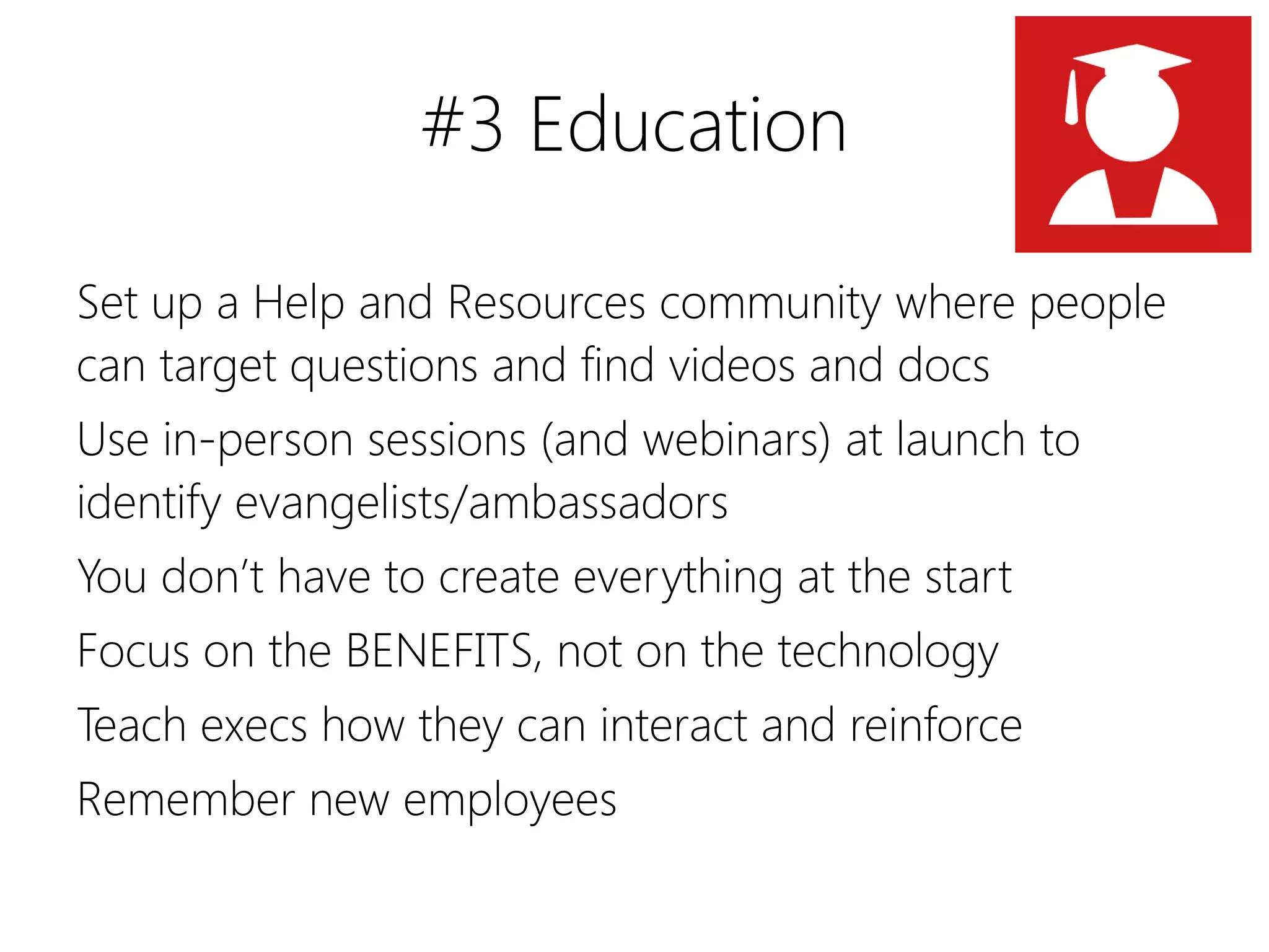 #3 Education

Set up a Help and Resources community where people
can target questions and find videos and docs
Use in-person sessions (and webinars) at launch to
identify evangelists/ambassadors
You don’t have to create everything at the start
Focus on the BENEFITS, not on the technology
Teach execs how they can interact and reinforce
Remember new employees
 
