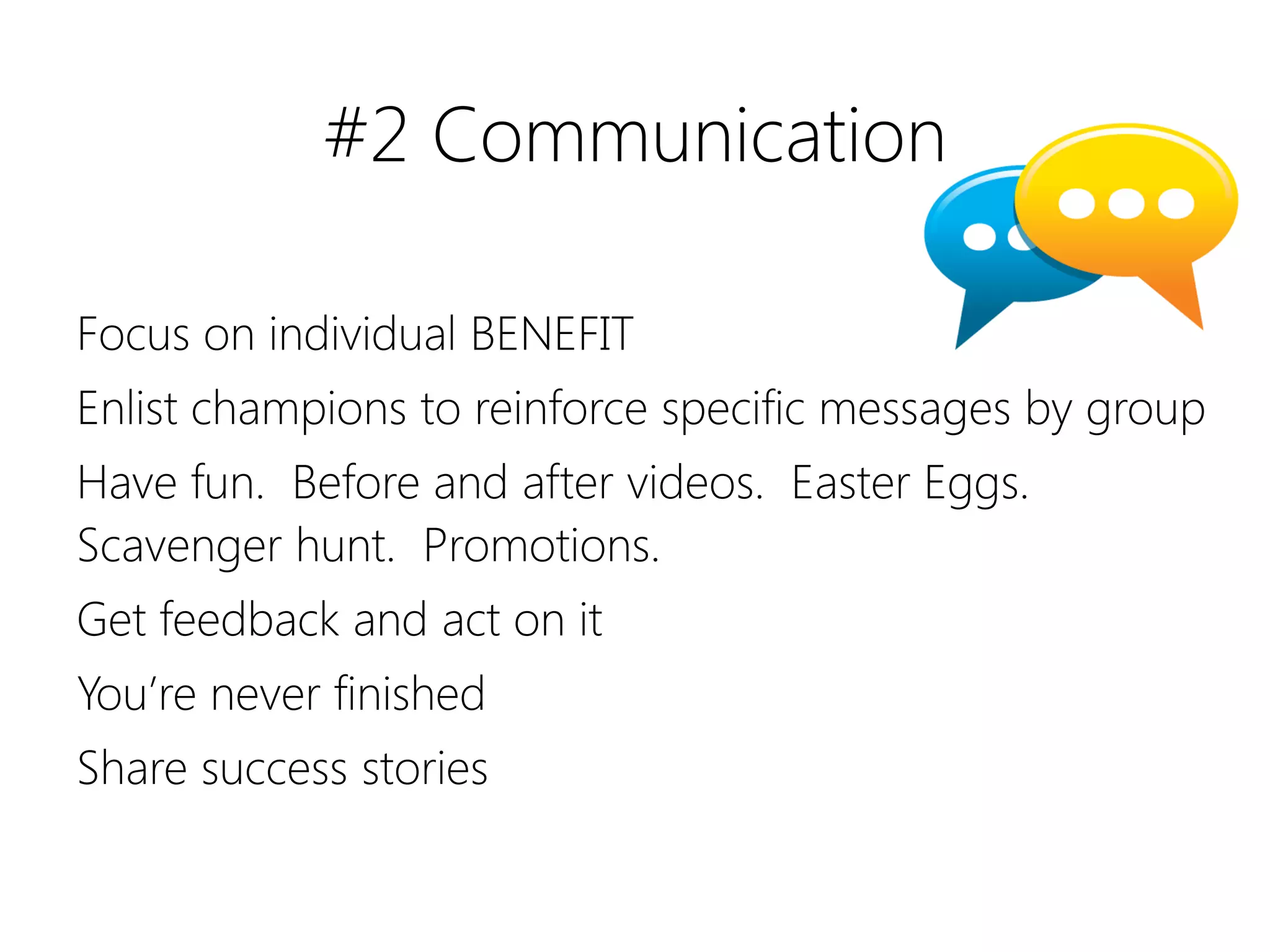 #2 Communication

Focus on individual BENEFIT
Enlist champions to reinforce specific messages by group
Have fun. Before and after videos. Easter Eggs.
Scavenger hunt. Promotions.
Get feedback and act on it
You’re never finished
Share success stories
 