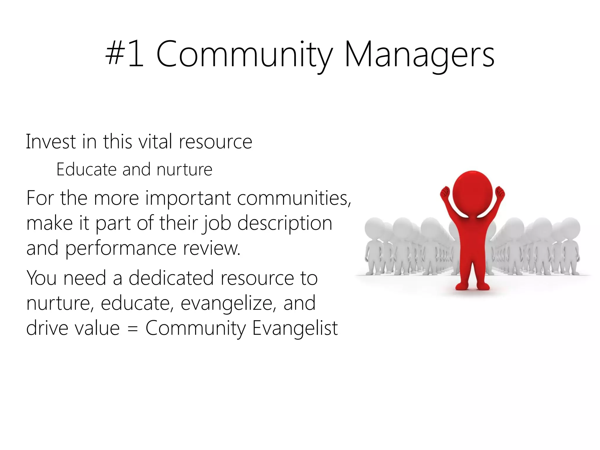 #1 Community Managers

Invest in this vital resource
   Educate and nurture
For the more important communities,
make it part of their job description
and performance review.
You need a dedicated resource to
nurture, educate, evangelize, and
drive value = Community Evangelist
 