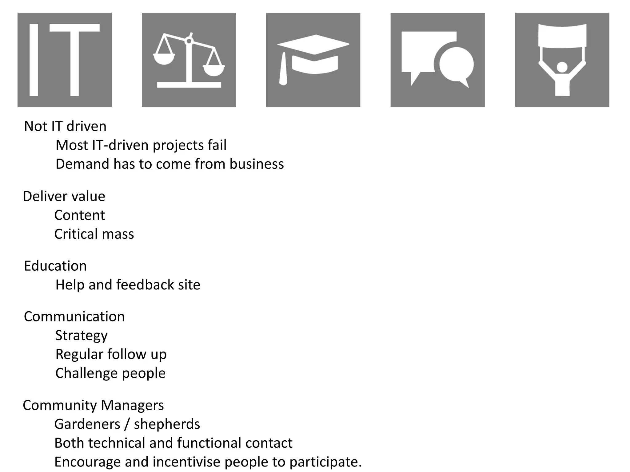 Not IT driven
     Most IT-driven projects fail
     Demand has to come from business

Deliver value
     Content
     Critical mass

Education
    Help and feedback site

Communication
   Strategy
   Regular follow up
   Challenge people

Community Managers
   Gardeners / shepherds
   Both technical and functional contact
   Encourage and incentivise people to participate.
 