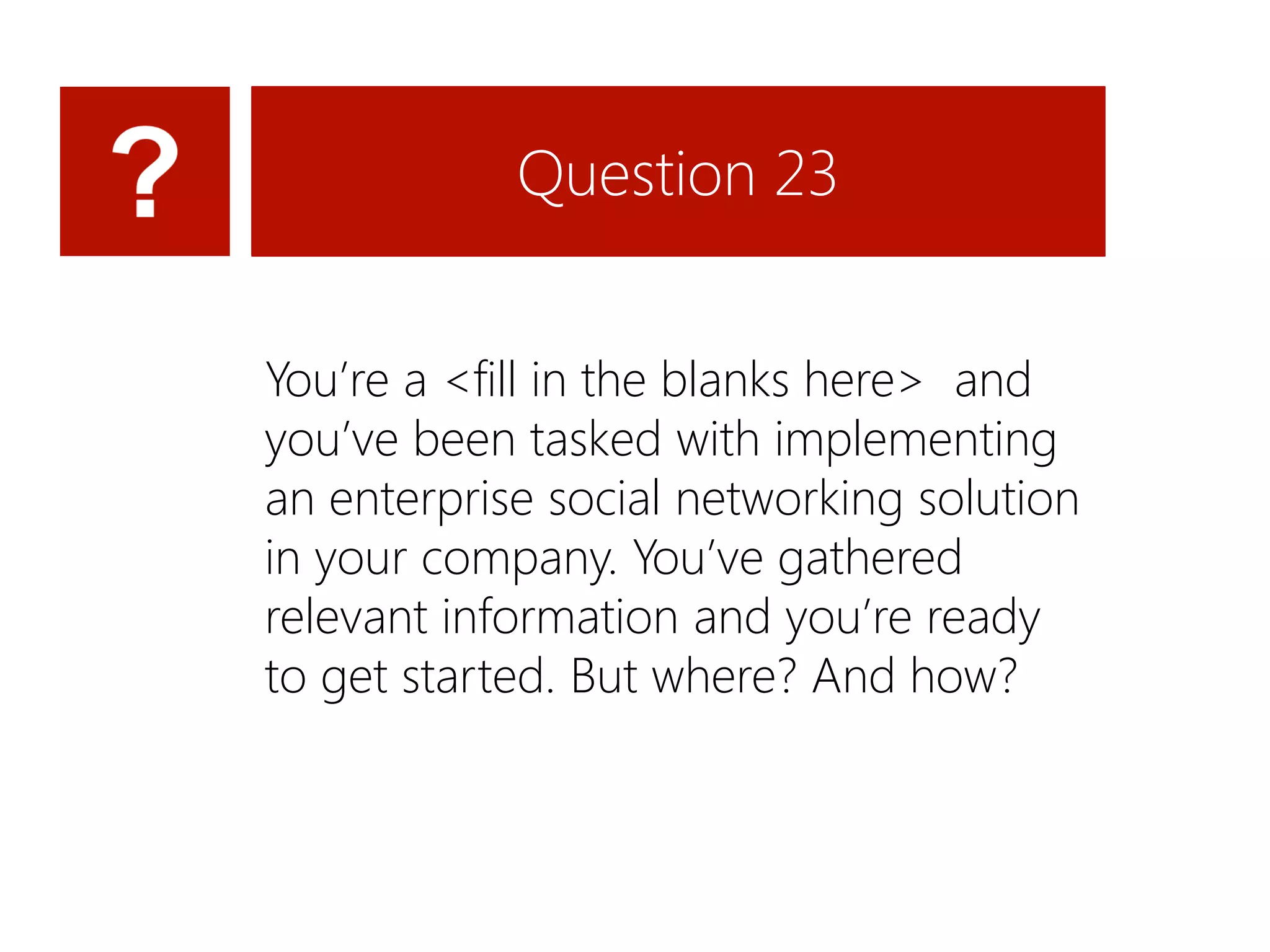 Question 23


You’re a <fill in the blanks here> and
you’ve been tasked with implementing
an enterprise social networking solution
in your company. You’ve gathered
relevant information and you’re ready
to get started. But where? And how?
 